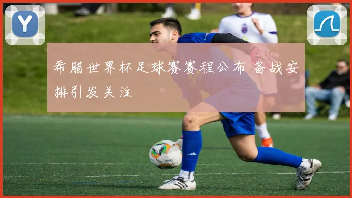 希腊世界杯足球赛赛程公布 备战安排引发关注