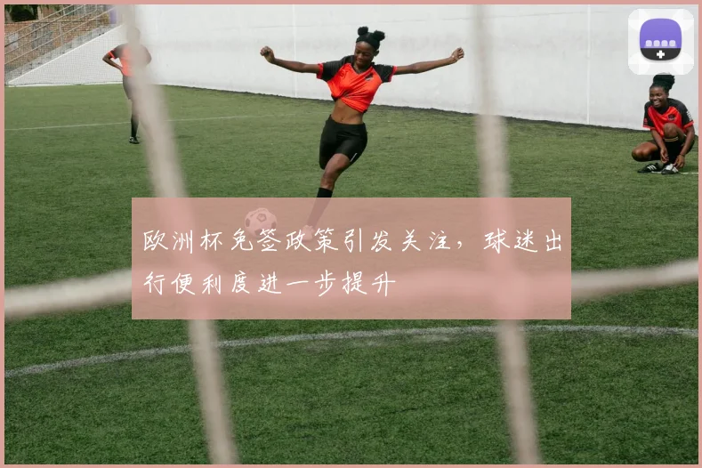 欧洲杯免签政策引发关注，球迷出行便利度进一步提升