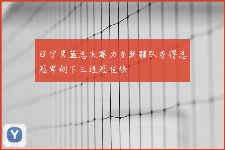 辽宁男篮总决赛力克新疆队夺得总冠军创下三连冠佳绩