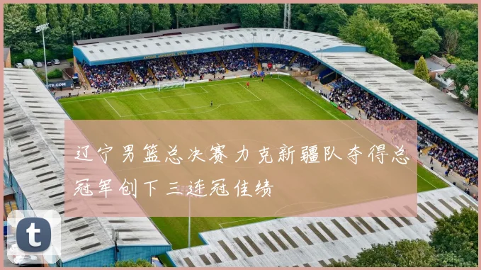 辽宁男篮总决赛力克新疆队夺得总冠军创下三连冠佳绩